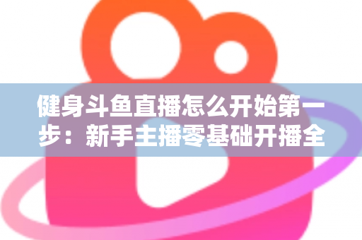 健身斗鱼直播怎么开始第一步:新手主播零基础开播全流程实战指南 健身斗鱼直播怎么开始第一步:新手主播零基础开播全流程实战指南
