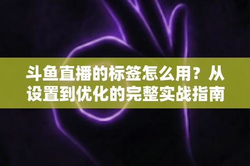 斗鱼直播的标签怎么用？从设置到优化的完整实战指南，助你的直播间快速获得更多曝光与流量