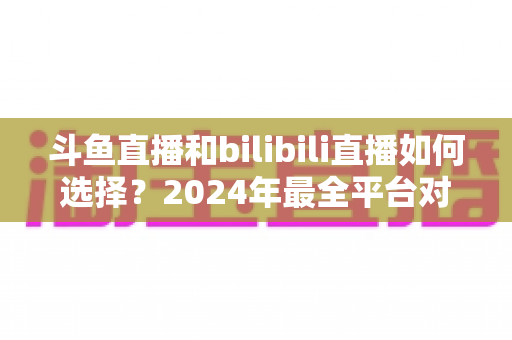 斗鱼直播和bilibili直播如何选择？2024年最全平台对比指南帮你找到最适合的直播家园