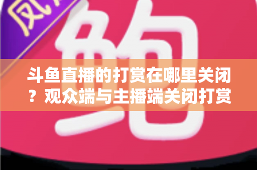 斗鱼直播的打赏在哪里关闭？观众端与主播端关闭打赏、限制消费的超详细实用指南