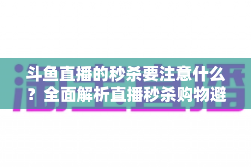 斗鱼直播的秒杀要注意什么?全面解析直播秒杀购物避坑指南与安全消费技巧 斗鱼直播的秒杀要注意什么?全面解析直播秒杀购物避坑指南与安全消费技巧