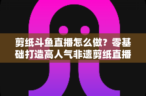 剪纸斗鱼直播怎么做?零基础打造高人气非遗剪纸直播间的全攻略 剪纸斗鱼直播怎么做?零基础打造高人气非遗剪纸直播间的全攻略
