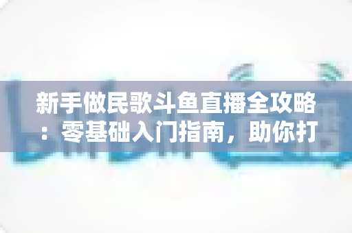 新手做民歌斗鱼直播全攻略：零基础入门指南，助你打造高人气民歌直播间
