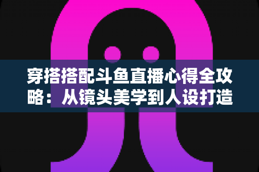 穿搭搭配斗鱼直播心得全攻略：从镜头美学到人设打造，助你成为高人气主播