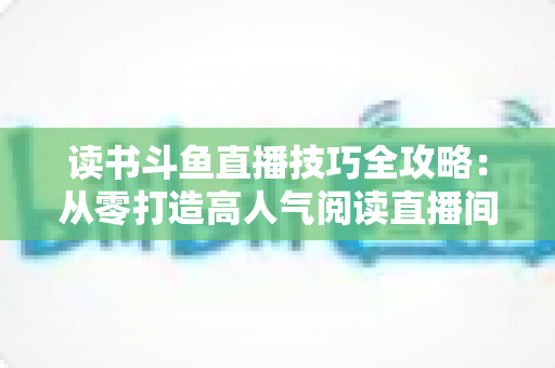 读书斗鱼直播技巧全攻略:从零打造高人气阅读直播间的实战指南 读书斗鱼直播技巧全攻略:从零打造高人气阅读直播间的实战指南
