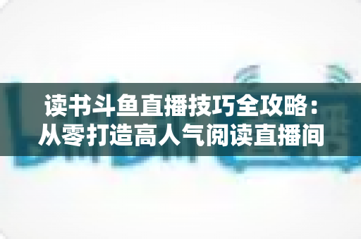 读书斗鱼直播技巧全攻略：从零打造高人气阅读直播间的实战指南