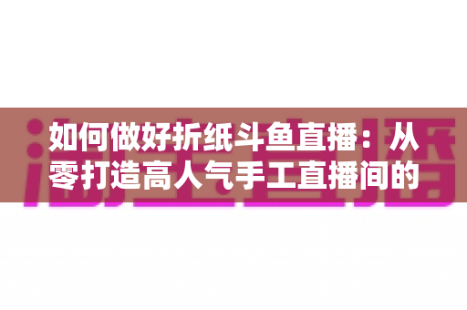 如何做好折纸斗鱼直播：从零打造高人气手工直播间的完整实战指南