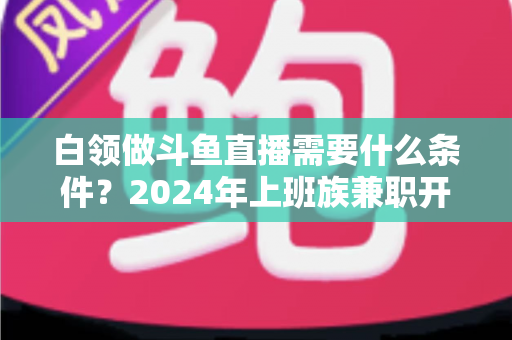 白领做斗鱼直播需要什么条件？2024年上班族兼职开播全攻略指南