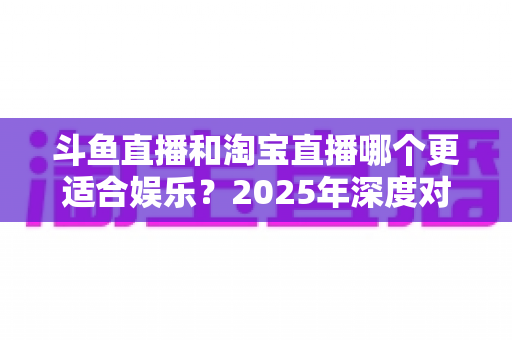 斗鱼直播和淘宝直播哪个更适合娱乐？2025年深度对比解析帮你选对平台