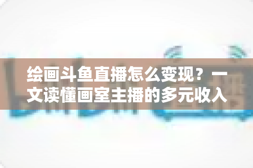 绘画斗鱼直播怎么变现？一文读懂画室主播的多元收入渠道与实战运营指南