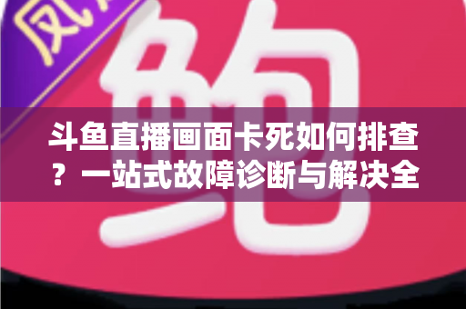 斗鱼直播画面卡死如何排查？一站式故障诊断与解决全攻略帮你快速恢复流畅观影体验