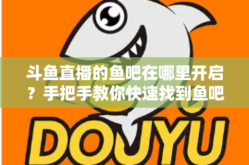 斗鱼直播的鱼吧在哪里开启？手把手教你快速找到鱼吧入口并玩转斗鱼社区功能