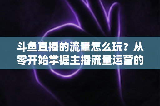 斗鱼直播的流量怎么玩？从零开始掌握主播流量运营的实战指南与增长秘籍