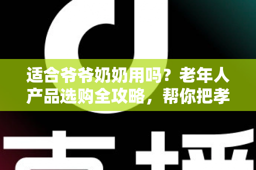 适合爷爷奶奶用吗？老年人产品选购全攻略，帮你把孝心花在刀刃上