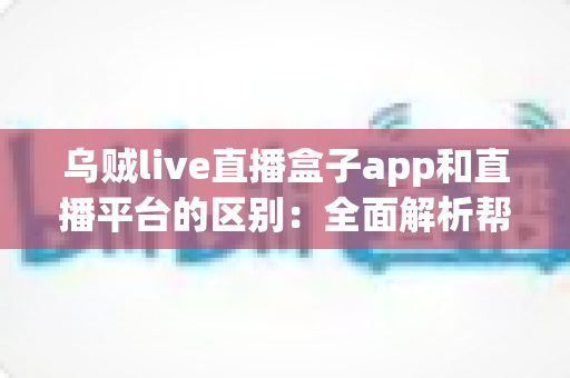 乌贼live直播盒子app和直播平台的区别：全面解析帮你选对追播神器