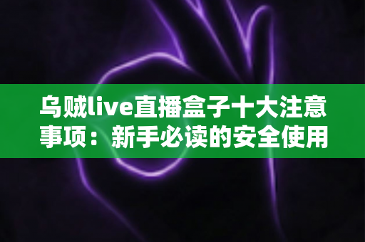乌贼live直播盒子十大注意事项：新手必读的安全使用与避坑全指南