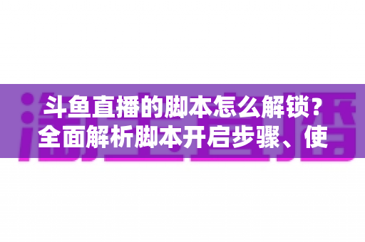 斗鱼直播的脚本怎么解锁？全面解析脚本开启步骤、使用技巧与合规避坑指南