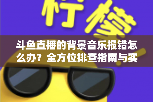 斗鱼直播的背景音乐报错怎么办?全方位排查指南与实用解决方案一网打尽 斗鱼直播的背景音乐报错怎么办?全方位排查指南与实用解决方案一网打尽