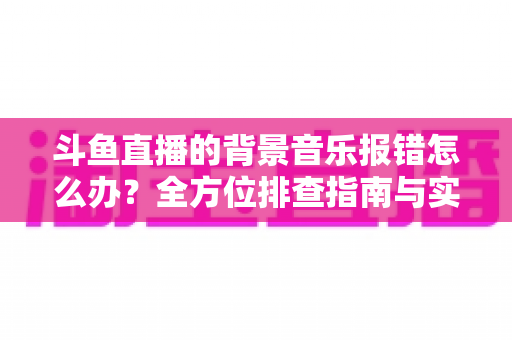 斗鱼直播的背景音乐报错怎么办?全方位排查指南与实用解决方案一网打尽 斗鱼直播的背景音乐报错怎么办?全方位排查指南与实用解决方案一网打尽