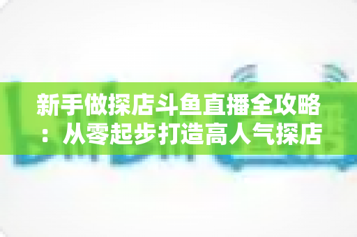 新手做探店斗鱼直播全攻略：从零起步打造高人气探店直播间的实战指南