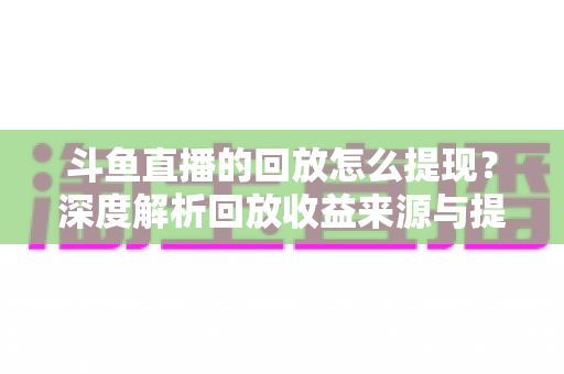 斗鱼直播的回放怎么提现？深度解析回放收益来源与提现全流程实用指南