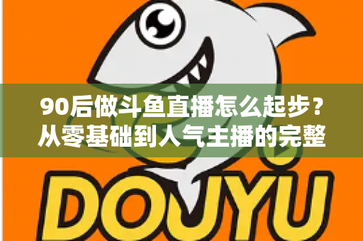 90后做斗鱼直播怎么起步？从零基础到人气主播的完整实战指南
