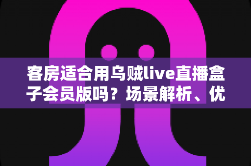 客房适合用乌贼live直播盒子会员版吗？场景解析、优劣势与实用建议全指南