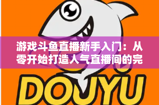游戏斗鱼直播新手入门：从零开始打造人气直播间的完整指南