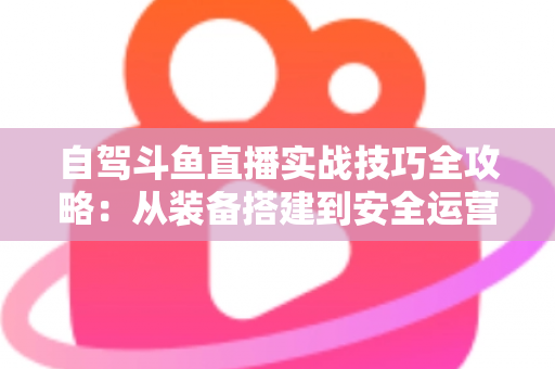 自驾斗鱼直播实战技巧全攻略：从装备搭建到安全运营的完整指南