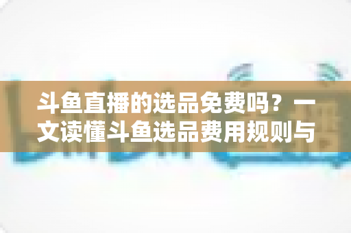 斗鱼直播的选品免费吗？一文读懂斗鱼选品费用规则与带货省钱攻略