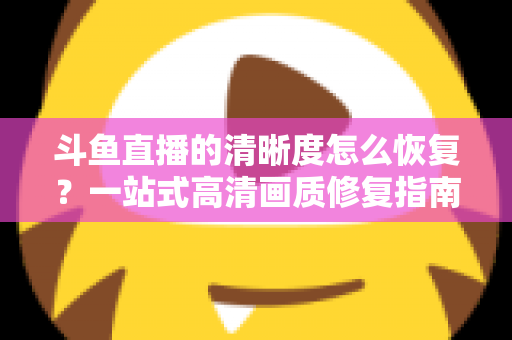 斗鱼直播的清晰度怎么恢复？一站式高清画质修复指南，让你告别模糊卡顿