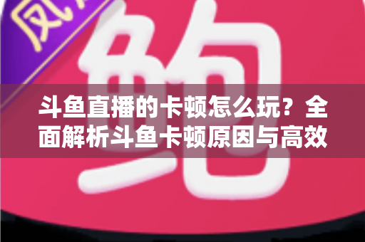 斗鱼直播的卡顿怎么玩？全面解析斗鱼卡顿原因与高效解决方案的实战指南