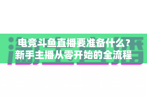 电竞斗鱼直播要准备什么？新手主播从零开始的全流程实战准备指南
