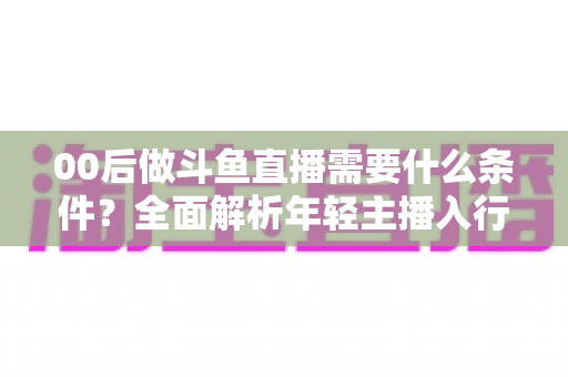 00后做斗鱼直播需要什么条件？全面解析年轻主播入行指南与必备要素