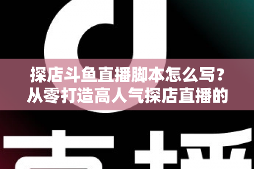 探店斗鱼直播脚本怎么写？从零打造高人气探店直播的完整脚本创作与实操指南
