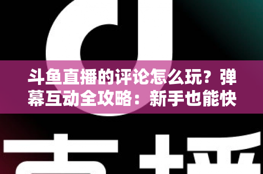 斗鱼直播的评论怎么玩？弹幕互动全攻略：新手也能快速上手的实用指南