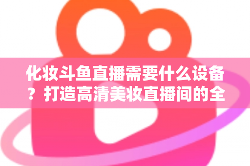 化妆斗鱼直播需要什么设备？打造高清美妆直播间的全套装备指南