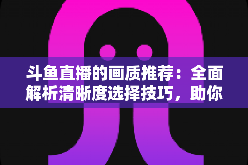 斗鱼直播的画质推荐:全面解析清晰度选择技巧,助你畅享极致观看体验 斗鱼直播的画质推荐:全面解析清晰度选择技巧,助你畅享极致观看体验