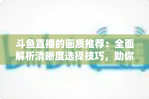 斗鱼直播的画质推荐:全面解析清晰度选择技巧,助你畅享极致观看体验 斗鱼直播的画质推荐:全面解析清晰度选择技巧,助你畅享极致观看体验
