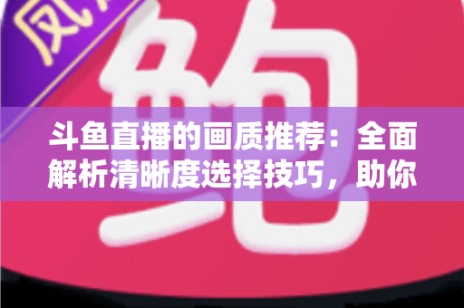 斗鱼直播的画质推荐：全面解析清晰度选择技巧，助你畅享极致观看体验