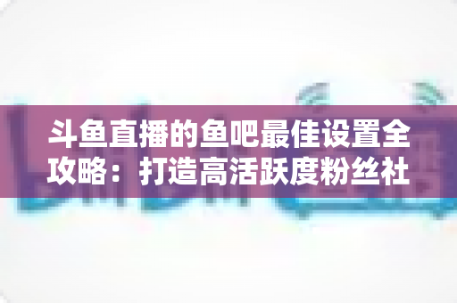 斗鱼直播的鱼吧最佳设置全攻略：打造高活跃度粉丝社区必备指南