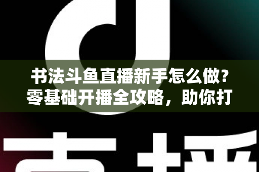 书法斗鱼直播新手怎么做?零基础开播全攻略,助你打造人气书法直播间 书法斗鱼直播新手怎么做?零基础开播全攻略,助你打造人气书法直播间
