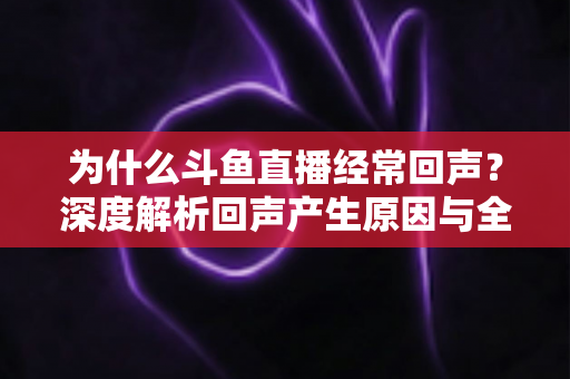 为什么斗鱼直播经常回声？深度解析回声产生原因与全方位解决指南