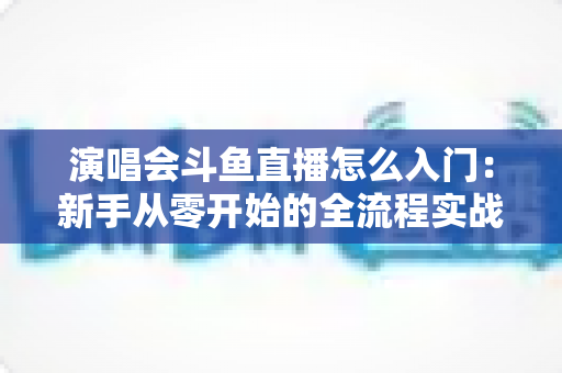 演唱会斗鱼直播怎么入门：新手从零开始的全流程实战指南