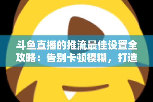 斗鱼直播的推流最佳设置全攻略：告别卡顿模糊，打造高清流畅直播间