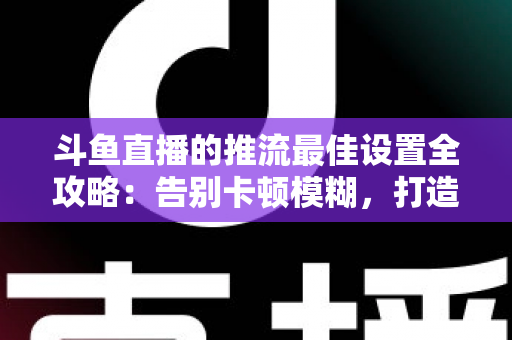 斗鱼直播的推流最佳设置全攻略：告别卡顿模糊，打造高清流畅直播间