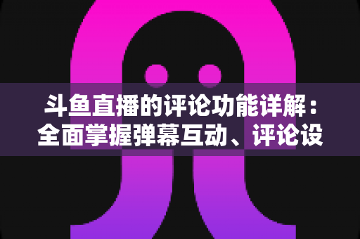 斗鱼直播的评论功能详解：全面掌握弹幕互动、评论设置与直播间管理技巧的实用指南