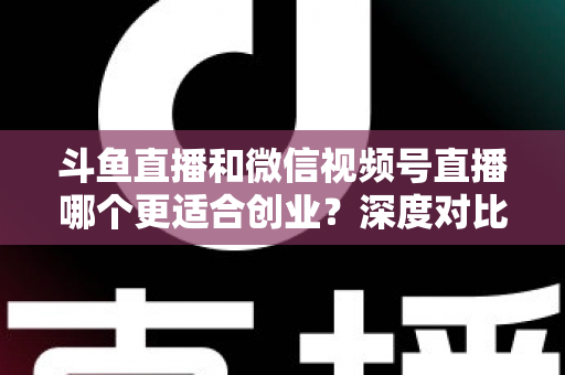 斗鱼直播和微信视频号直播哪个更适合创业？深度对比分析与实战选择指南