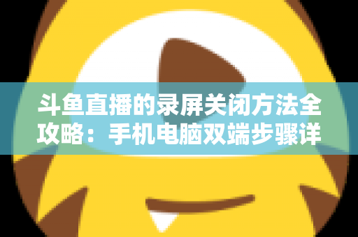 斗鱼直播的录屏关闭方法全攻略：手机电脑双端步骤详解，轻松搞定录制收尾