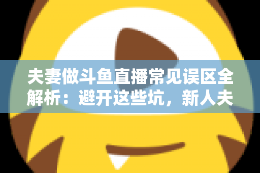 夫妻做斗鱼直播常见误区全解析：避开这些坑，新人夫妻主播也能稳步起号